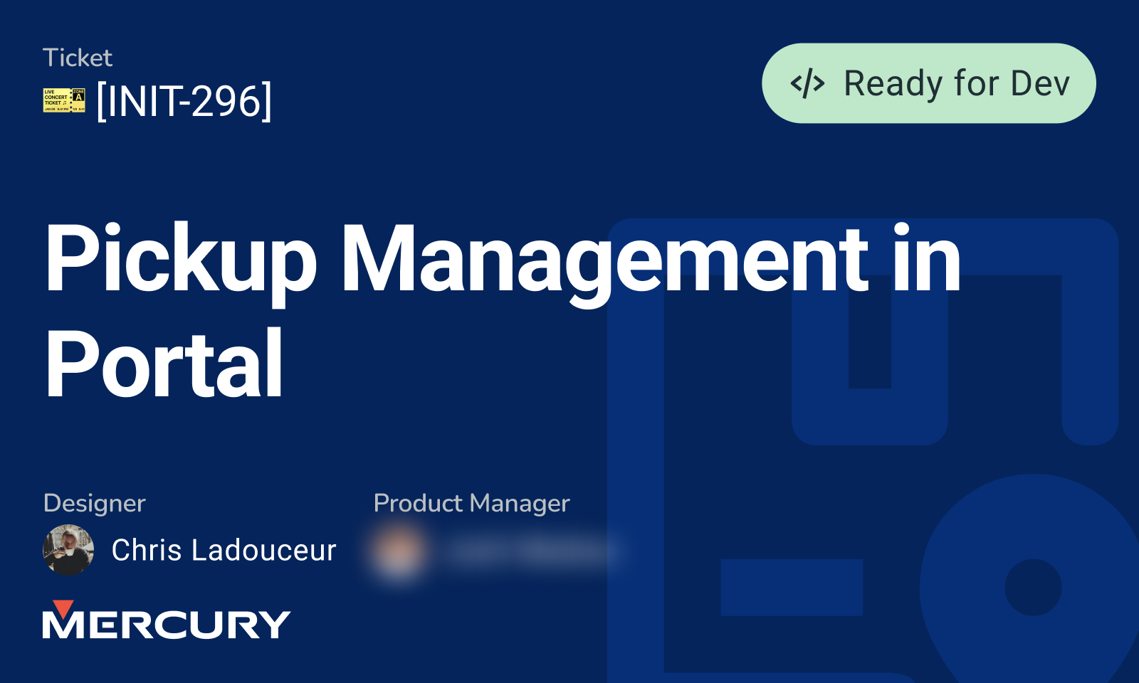 Dark blue project slide for Mercury titled “Pickup Management in Portal” with a green “Ready for Dev” label and ticket code [INIT-296]. Designed by Chris Ladouceur with the product manager’s name blurred.